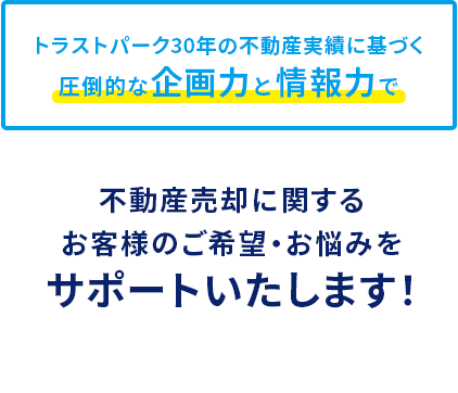 トラストパーク30年の不動産実績に基づく圧倒的な企画力と情報力で不動産売却に関する お客様のご希望・お悩みを サポートいたします！